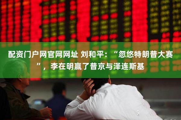 配资门户网官网网址 刘和平：“忽悠特朗普大赛”，李在明赢了普京与泽连斯基