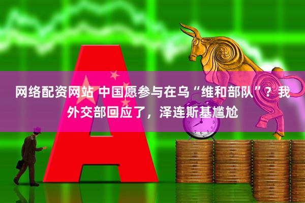 网络配资网站 中国愿参与在乌“维和部队”？我外交部回应了，泽连斯基尴尬
