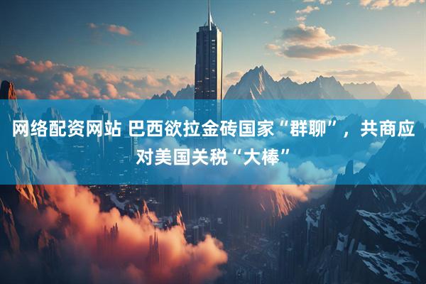 网络配资网站 巴西欲拉金砖国家“群聊”，共商应对美国关税“大棒”