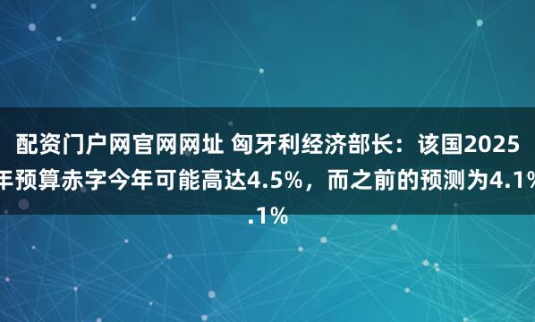 配资门户网官网网址 匈牙利经济部长：该国2025年预算赤字今年可能高达4.5%，而之前的预测为4.1%