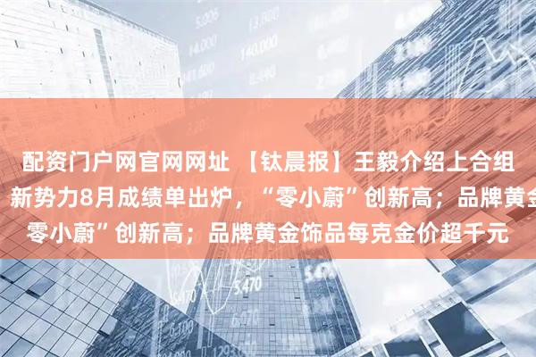 配资门户网官网网址 【钛晨报】王毅介绍上合组织天津峰会八大成果；新势力8月成绩单出炉，“零小蔚”创新高；品牌黄金饰品每克金价超千元