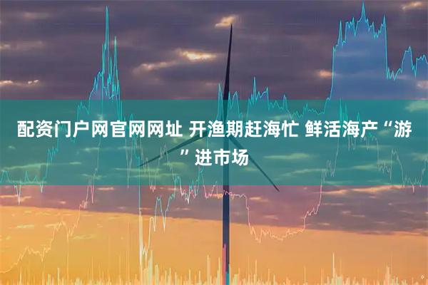 配资门户网官网网址 开渔期赶海忙 鲜活海产“游”进市场