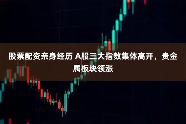 股票配资亲身经历 A股三大指数集体高开，贵金属板块领涨