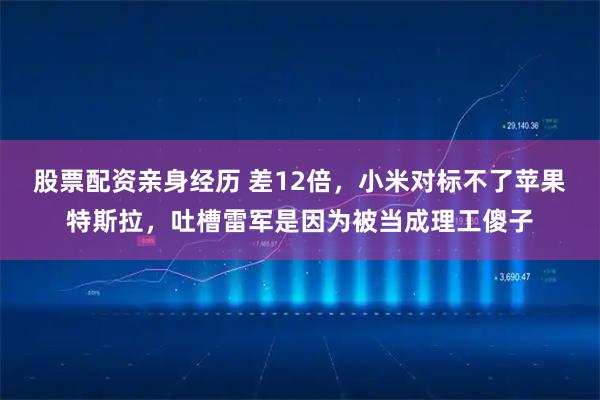 股票配资亲身经历 差12倍，小米对标不了苹果特斯拉，吐槽雷军是因为被当成理工傻子