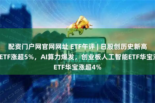 配资门户网官网网址 ETF午评 | 日股创历史新高，日经ETF涨超5%，AI算力爆发，创业板人工智能ETF华宝涨超4%
