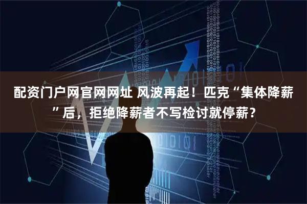 配资门户网官网网址 风波再起！匹克“集体降薪”后，拒绝降薪者不写检讨就停薪？