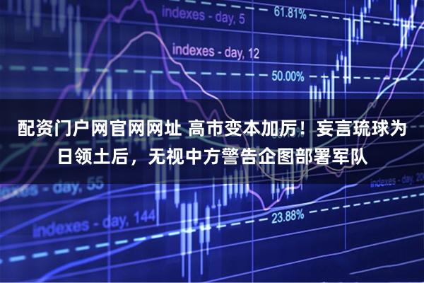 配资门户网官网网址 高市变本加厉！妄言琉球为日领土后，无视中方警告企图部署军队