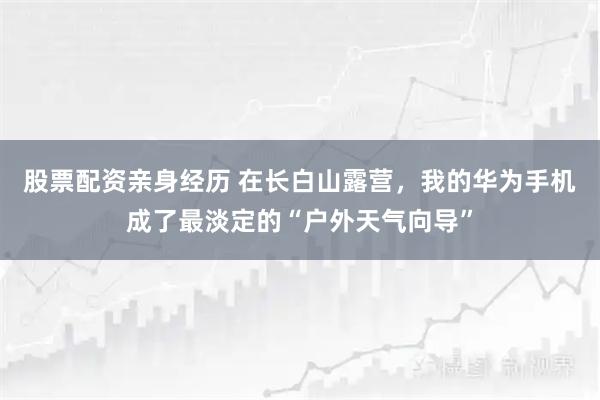 股票配资亲身经历 在长白山露营，我的华为手机成了最淡定的“户外天气向导”