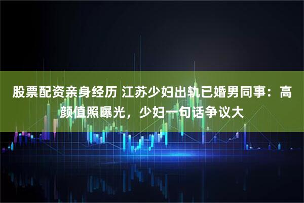 股票配资亲身经历 江苏少妇出轨已婚男同事：高颜值照曝光，少妇一句话争议大