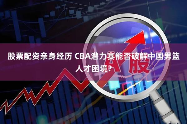 股票配资亲身经历 CBA潜力赛能否破解中国男篮人才困境？