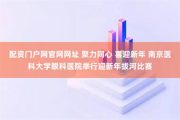 配资门户网官网网址 聚力同心 喜迎新年 南京医科大学眼科医院举行迎新年拔河比赛