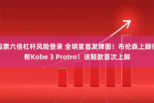 股票六倍杠杆风险登录 全明星首发牌面！布伦森上脚低帮Kobe 3 Protro！该鞋款首次上脚