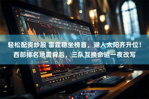 轻松配资炒股 雷霆稳坐榜首，湖人太阳齐升位！西部排名地震背后，三队互换命运一夜改写