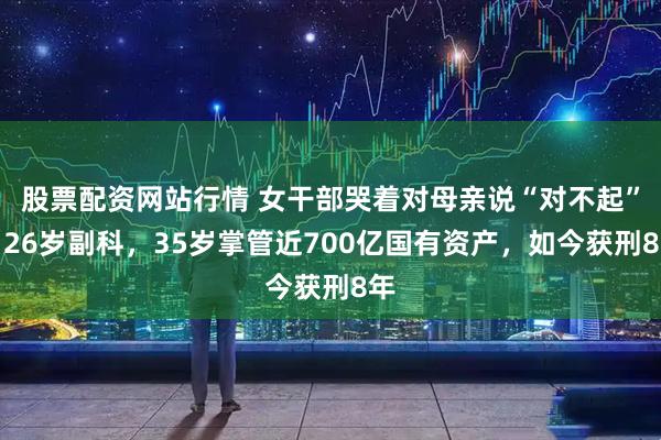 股票配资网站行情 女干部哭着对母亲说“对不起”！26岁副科，35岁掌管近700亿国有资产，如今获刑8年