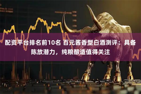 配资平台排名前10名 百元酱香型白酒测评：具备陈放潜力，纯粮酿造值得关注