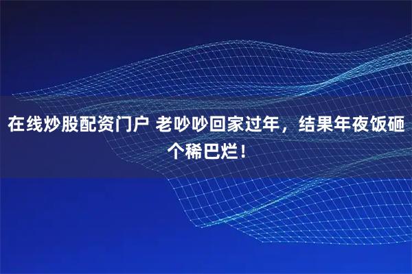 在线炒股配资门户 老吵吵回家过年，结果年夜饭砸个稀巴烂！