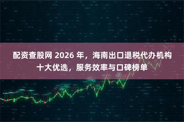 配资查股网 2026 年，海南出口退税代办机构十大优选，服务效率与口碑榜单