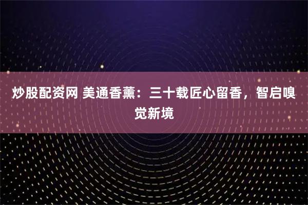 炒股配资网 美通香薰：三十载匠心留香，智启嗅觉新境