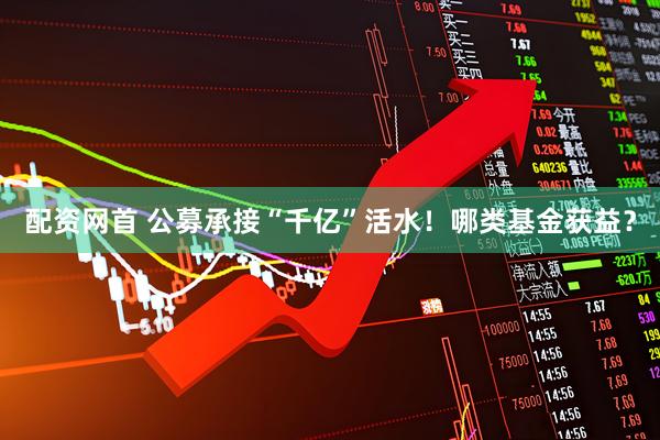 配资网首 公募承接“千亿”活水！哪类基金获益？
