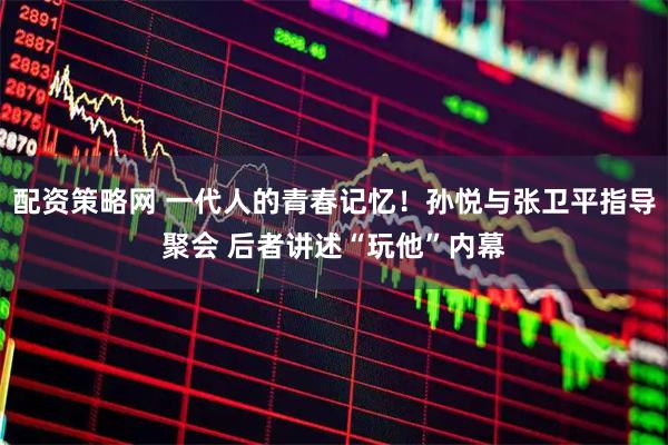 配资策略网 一代人的青春记忆！孙悦与张卫平指导聚会 后者讲述“玩他”内幕