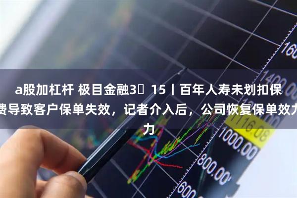 a股加杠杆 极目金融3・15丨百年人寿未划扣保费导致客户保单失效，记者介入后，公司恢复保单效力
