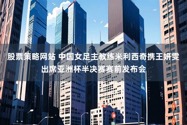 股票策略网站 中国女足主教练米利西奇携王妍雯出席亚洲杯半决赛赛前发布会