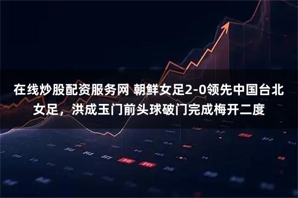 在线炒股配资服务网 朝鲜女足2-0领先中国台北女足，洪成玉门前头球破门完成梅开二度