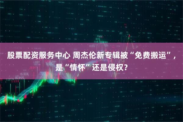 股票配资服务中心 周杰伦新专辑被“免费搬运”，是“情怀”还是侵权？