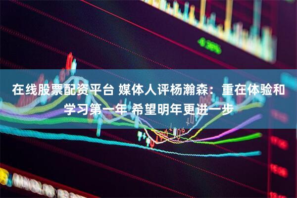 在线股票配资平台 媒体人评杨瀚森：重在体验和学习第一年 希望明年更进一步