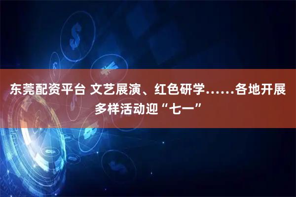 东莞配资平台 文艺展演、红色研学……各地开展多样活动迎“七一”