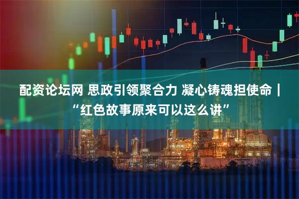 配资论坛网 思政引领聚合力 凝心铸魂担使命｜“红色故事原来可以这么讲”