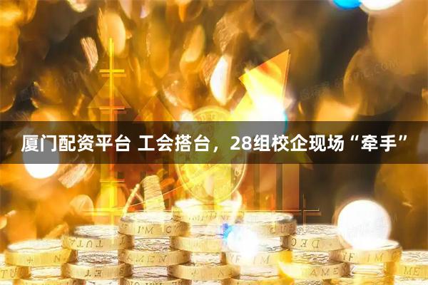 厦门配资平台 工会搭台，28组校企现场“牵手”