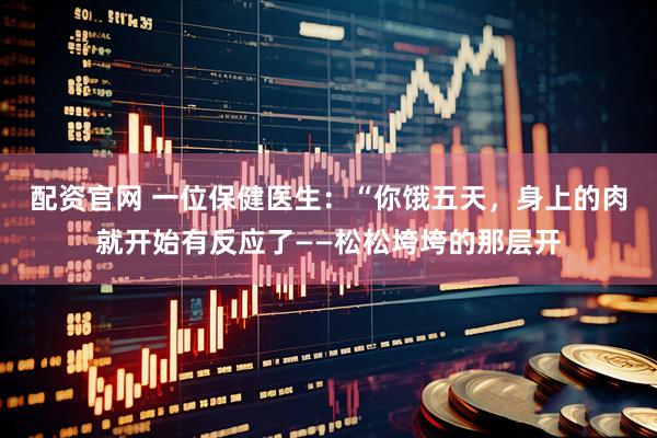 配资官网 一位保健医生：“你饿五天，身上的肉就开始有反应了——松松垮垮的那层开
