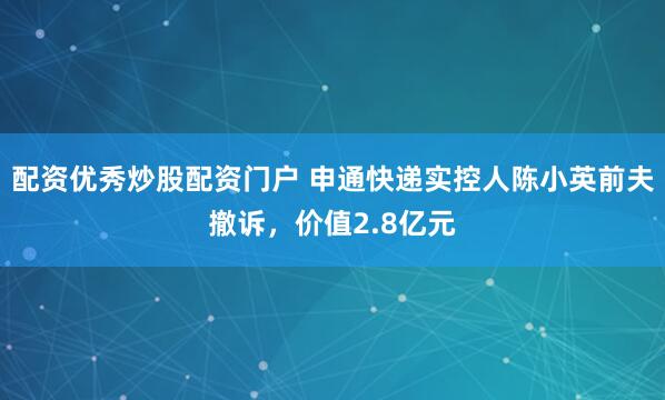 配资优秀炒股配资门户 申通快递实控人陈小英前夫撤诉，价值2.8亿元